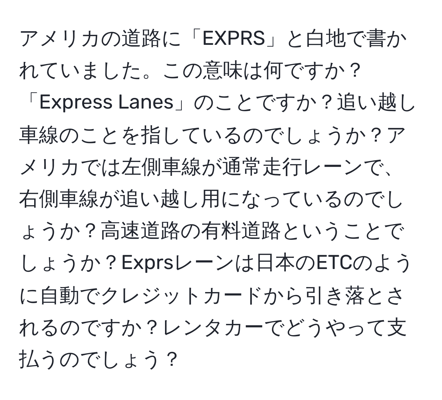 アメリカの道路に「EXPRS」と白地で書かれていました。この意味は何ですか？「Express Lanes」のことですか？追い越し車線のことを指しているのでしょうか？アメリカでは左側車線が通常走行レーンで、右側車線が追い越し用になっているのでしょうか？高速道路の有料道路ということでしょうか？Exprsレーンは日本のETCのように自動でクレジットカードから引き落とされるのですか？レンタカーでどうやって支払うのでしょう？