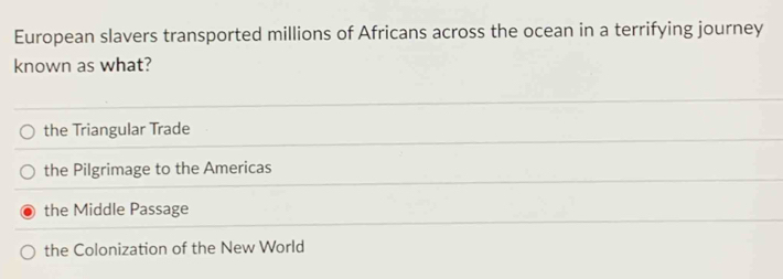 European slavers transported millions of Africans across the ocean in a terrifying journey
known as what?
the Triangular Trade
the Pilgrimage to the Americas
the Middle Passage
the Colonization of the New World