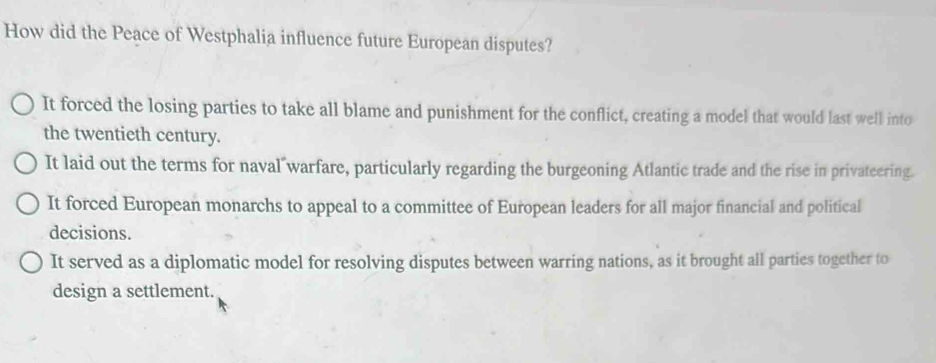 How did the Peace of Westphalia influence future European disputes?
It forced the losing parties to take all blame and punishment for the conflict, creating a model that would last well into
the twentieth century.
It laid out the terms for naval warfare, particularly regarding the burgeoning Atlantic trade and the rise in privateering.
It forced European monarchs to appeal to a committee of European leaders for all major financial and political
decisions.
It served as a diplomatic model for resolving disputes between warring nations, as it brought all parties together to
design a settlement.