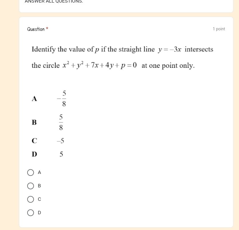 ANSWER ALL QUESTONS.
Question * 1 point
Identify the value of p if the straight line y=-3x intersects
the circle x^2+y^2+7x+4y+p=0 at one point only.
A
B
C
D