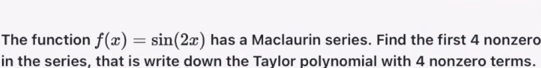 The function f(x)=sin (2x) has a Maclaurin series. Find the first 4 nonzero 
in the series, that is write down the Taylor polynomial with 4 nonzero terms.