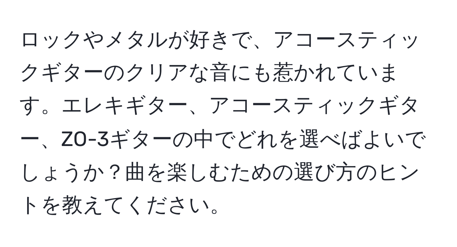 ロックやメタルが好きで、アコースティックギターのクリアな音にも惹かれています。エレキギター、アコースティックギター、ZO-3ギターの中でどれを選べばよいでしょうか？曲を楽しむための選び方のヒントを教えてください。