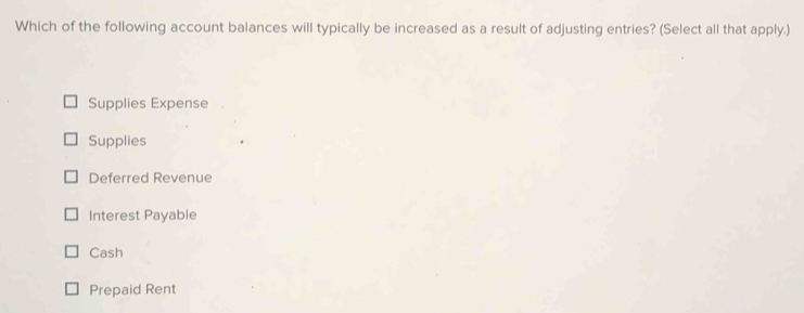 Which of the following account balances will typically be increased as a result of adjusting entries? (Select all that apply.)
Supplies Expense
Supplies
Deferred Revenue
Interest Payable
Cash
Prepaid Rent