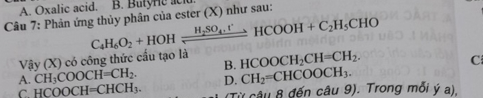 A. Oxalic acid. B. Butyric acl
Câu 7: Phản ứng thủy phân của ester (X) như sau:
C_4H_6O_2+HOHxrightarrow H_2SO_4.t'HCOOH+C_2H_5CHO
Vậy (X) có công thức cấu tạo là
B. HCOOCH_2CH=CH_2.
C
A. CH_3COOCH=CH_2. CH_2=CHCOOCH_3. 
D.
C. HCOOCH=CHCH_3. (Từ câu 8 đến câu 9). Trong mỗi ý a).