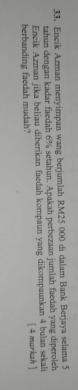 Encik Azman menyimpan wang berjumlah RM25 000 di dalam Bank Berjaya selama 5
tahun dengan kadar faedah 6% setahun. Apakah perbezaan jumlah faedah yang diperoleh 
Encik Azman jika beliau diberikan faedah kompaun yang dikompaunkan 4 bulan sekali 
berbanding faedah mudah? [ 4 markah ]