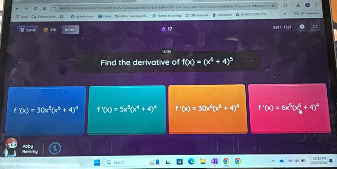 qut2comsnfgameb2fadGVkX5252BUnN2udGnKtdCGHjd4NdWxf30Fn9x4CoRq15wXe2%252Bo7Q5Fg696D3bYDdewgkTNsRMxahu.
Gbbur Links A Actively Learn Canvo Inbox remmya255.. Home ] Schoology .(10) Snapchat Cashboard △ US GCIV CLASS FOL. AB Bookmarks
( 22nd 170 Bonus 6817 1321 1 3
17
18/26
Find the derivative of f(x)=(x^6+4)^5
f'(x)=30x^5(x^6+4)^4 f'(x)=5x^5(x^4+4)^4 f'(x)=30x^6(x^6+4)^4 f'(x)=6x^5(x_y^(6+4)^4)
Abby
Remmy
12:33 PM
Search 11/22/2024