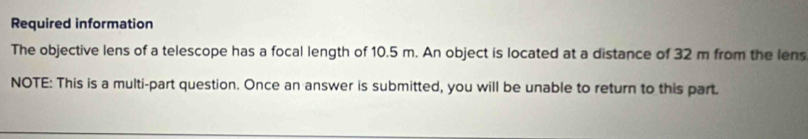 Required information 
The objective lens of a telescope has a focal length of 10.5 m. An object is located at a distance of 32 m from the lens 
NOTE: This is a multi-part question. Once an answer is submitted, you will be unable to return to this part.