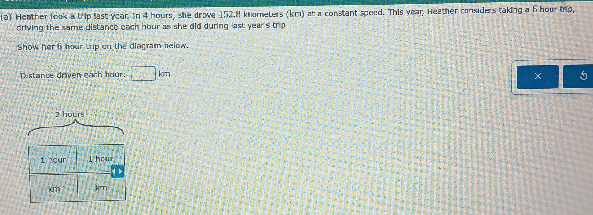 Heather took a trip last year. In 4 hours, she drove 152.8 kilometers (km) at a constant speed. This year, Heather considers taking a 6 hour trip, 
driving the same distance each hour as she did during last year 's trip. 
Show her 6 hour trip on the diagram below. 
Distance driven each hour : □ km
X
2 hours
1 hour 1 hour
1
km
km