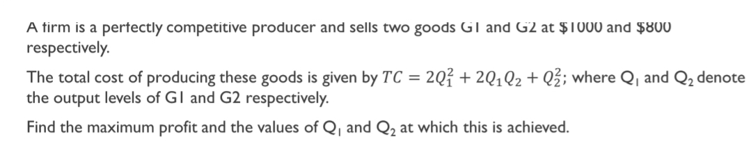 A firm is a perfectly competitive producer and sells two goods G1 and G2 at $1000 and $800
respectively. 
The total cost of producing these goods is given by TC=2Q_1^(2+2Q_1)Q_2+Q_2^(2; where Q_1) and Q_2 denote 
the output levels of G1 and G2 respectively. 
Find the maximum profit and the values of Q_1 and Q_2 at which this is achieved.