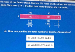 — Instruction = Level o
ells roses at her flower stand. She has 579 roses and ties them into bunche
each. Yara uses 579 ÷ 3 to find how many bunches she can make.
40 How can you find the total number of bunches Yara makes?
* Add 100, 90, and 3.
0 Add 300, 270, and 9.