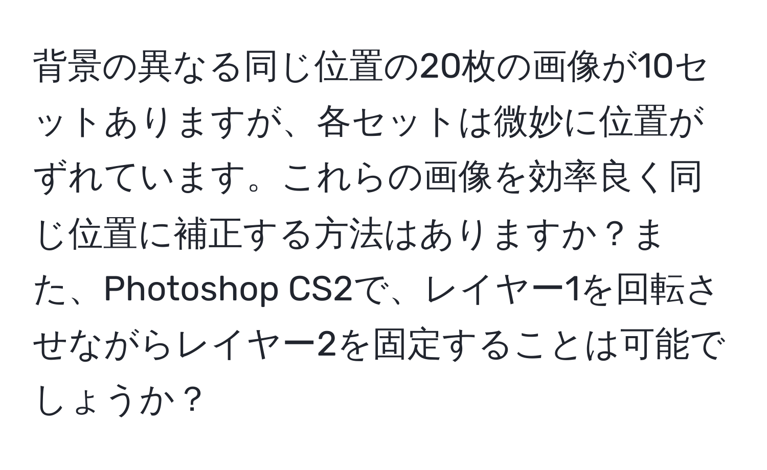 背景の異なる同じ位置の20枚の画像が10セットありますが、各セットは微妙に位置がずれています。これらの画像を効率良く同じ位置に補正する方法はありますか？また、Photoshop CS2で、レイヤー1を回転させながらレイヤー2を固定することは可能でしょうか？