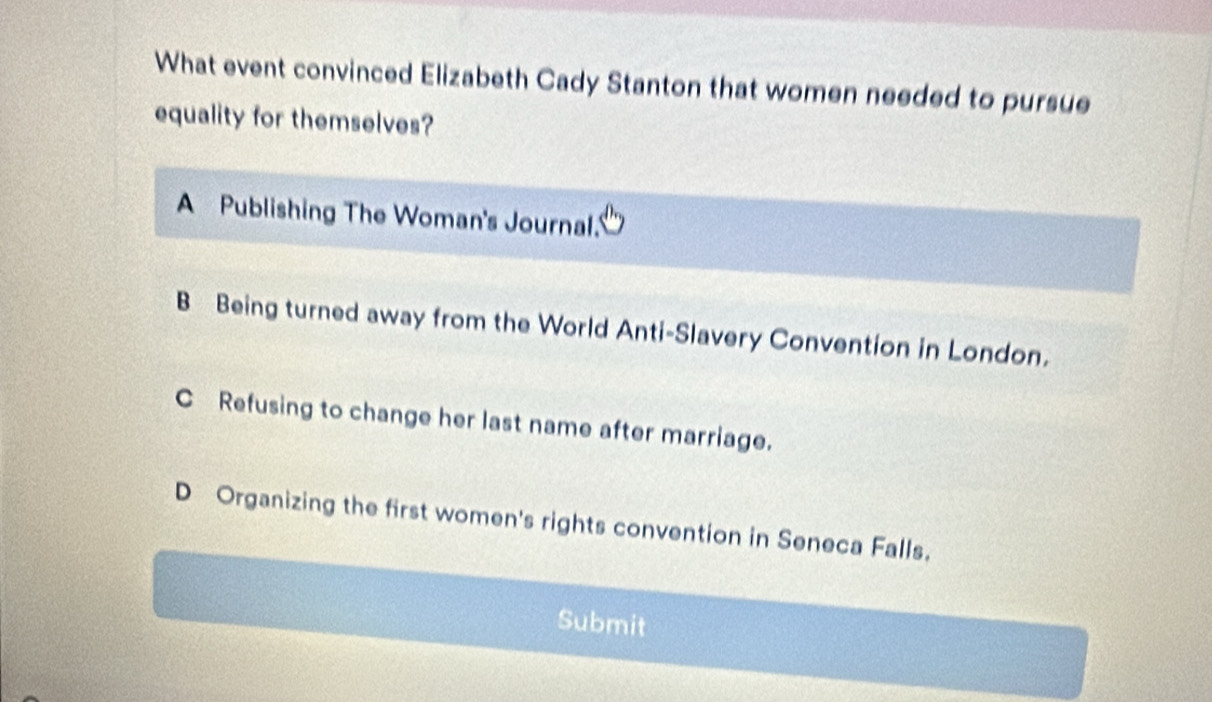 What event convinced Elizabeth Cady Stanton that women needed to pursue
equality for themselves?
A Publishing The Woman's Journal.'
B Being turned away from the World Anti-Slavery Convention in London.
C Refusing to change her last name after marriage.
D Organizing the first women's rights convention in Seneca Falls.
Submit