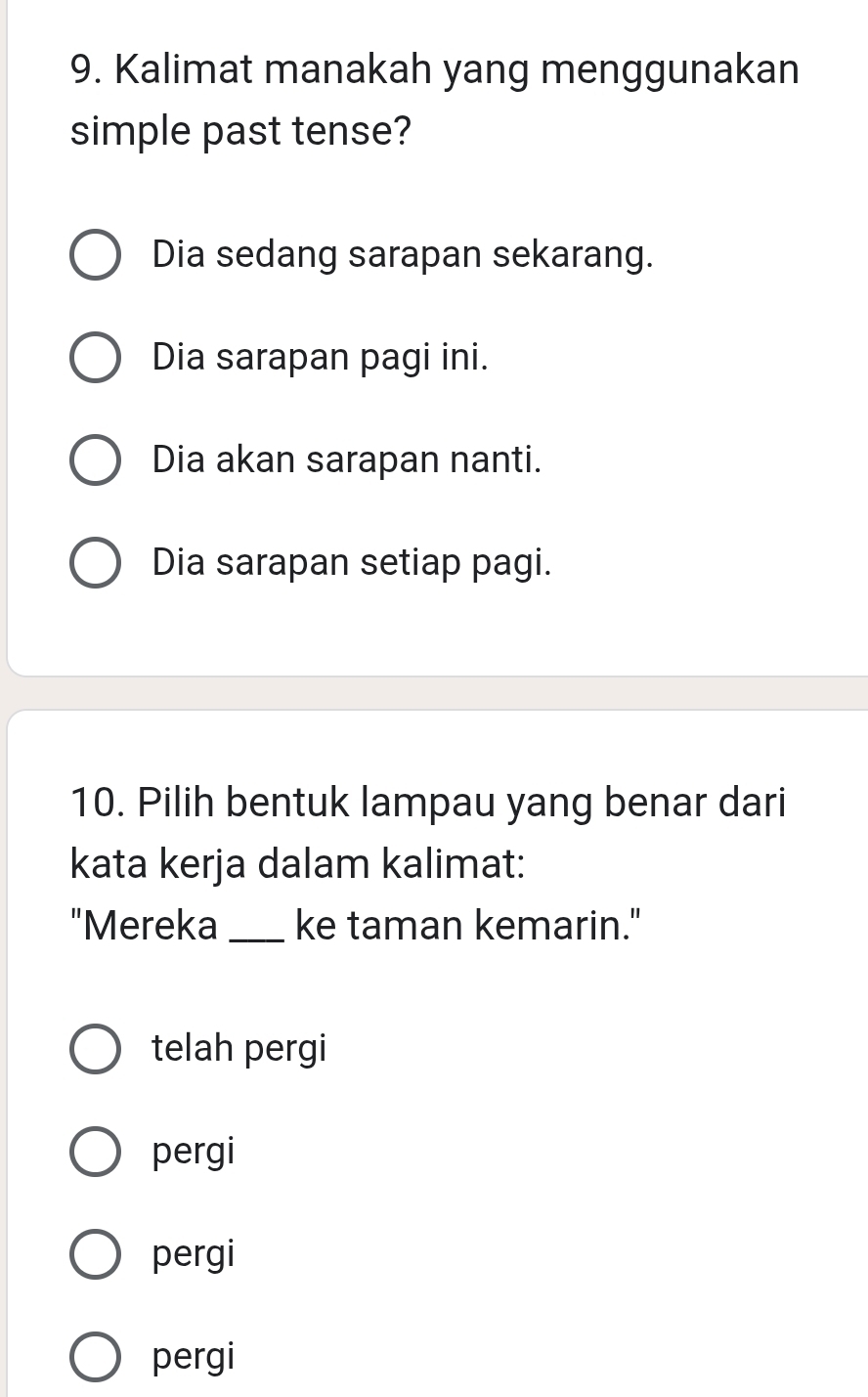 Kalimat manakah yang menggunakan
simple past tense?
Dia sedang sarapan sekarang.
Dia sarapan pagi ini.
Dia akan sarapan nanti.
Dia sarapan setiap pagi.
10. Pilih bentuk lampau yang benar dari
kata kerja dalam kalimat:
"Mereka_ ke taman kemarin."
telah pergi
pergi
pergi
pergi