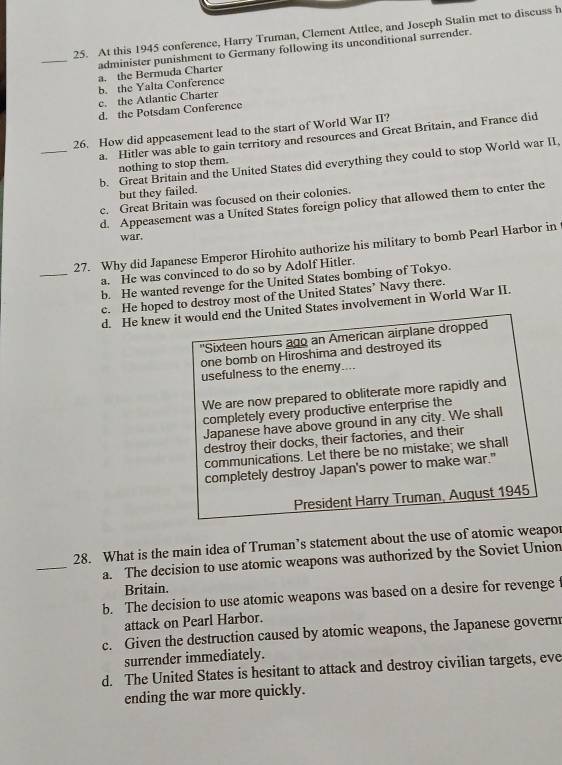 At this 1945 conference, Harry Truman, Clement Attlee, and Joseph Stalin met to discuss h
_administer punishment to Germany following its unconditional surrender.
a. the Bermuda Charter
b. the Yalta Conference
c. the Atlantic Charter
d. the Potsdam Conference
26. How did appeasement lead to the start of World War II?
_a. Hitler was able to gain territory and resources and Great Britain, and France did
b. Great Britain and the United States did everything they could to stop World war II.
nothing to stop them.
but they failed.
c. Great Britain was focused on their colonies.
d. Appeasement was a United States foreign policy that allowed them to enter the
war.
_
27. Why did Japanese Emperor Hirohito authorize his military to bomb Pearl Harbor in
a. He was convinced to do so by Adolf Hitler.
b. He wanted revenge for the United States bombing of Tokyo.
c. He hoped to destroy most of the United States’ Navy there.
d. He knew it would end the United States involvement in World War II.
'Sixteen hours ago an American airplane dropped
one bomb on Hiroshima and destroyed its
usefulness to the enemy....
We are now prepared to obliterate more rapidly and
completely every productive enterprise the
Japanese have above ground in any city. We shall
destroy their docks, their factories, and their
communications. Let there be no mistake; we shall
completely destroy Japan's power to make war."
President Harry Truman, August 1945
28. What is the main idea of Truman’s statement about the use of atomic weapor
_a. The decision to use atomic weapons was authorized by the Soviet Union
Britain.
b. The decision to use atomic weapons was based on a desire for revenge t
attack on Pearl Harbor.
c. Given the destruction caused by atomic weapons, the Japanese govern
surrender immediately.
d. The United States is hesitant to attack and destroy civilian targets, eve
ending the war more quickly.