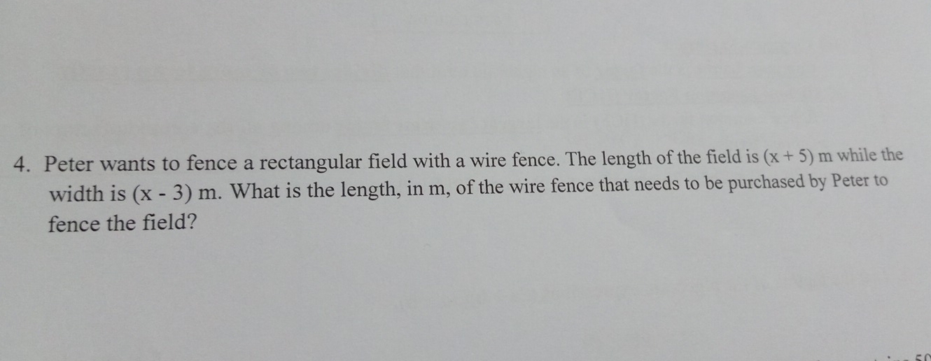 Peter wants to fence a rectangular field with a wire fence. The length of the field is (x+5) m while the 
width is (x-3)m. What is the length, in m, of the wire fence that needs to be purchased by Peter to 
fence the field?