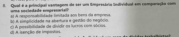 Qual é a principal vantagem de ser um Empresário Individual em comparação com
uma sociedade empresarial?
a) A responsabilidade limitada aos bens da empresa.
b) A simplicidade na abertura e gestão do negócio.
c) A possibilidade de dividir os lucros com sócios.
d) A isenção de impostos.
rabalhistas