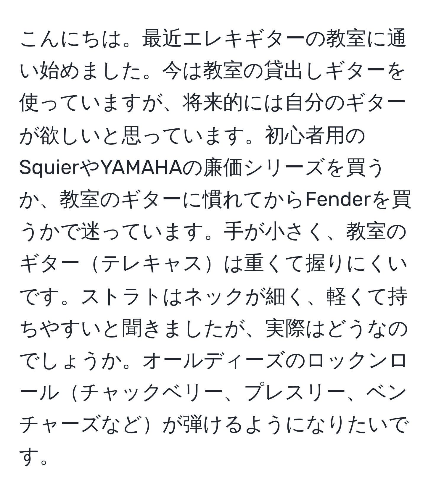 こんにちは。最近エレキギターの教室に通い始めました。今は教室の貸出しギターを使っていますが、将来的には自分のギターが欲しいと思っています。初心者用のSquierやYAMAHAの廉価シリーズを買うか、教室のギターに慣れてからFenderを買うかで迷っています。手が小さく、教室のギターテレキャスは重くて握りにくいです。ストラトはネックが細く、軽くて持ちやすいと聞きましたが、実際はどうなのでしょうか。オールディーズのロックンロールチャックベリー、プレスリー、ベンチャーズなどが弾けるようになりたいです。