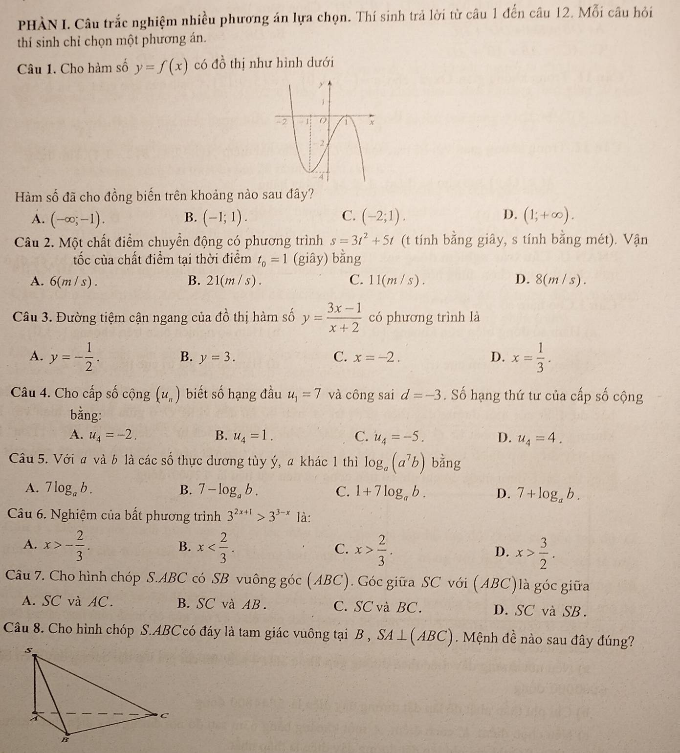 PHÀN I. Câu trắc nghiệm nhiều phương án lựa chọn. Thí sinh trả lời từ câu 1 đến câu 12. Mỗi câu hỏi
thí sinh chỉ chọn một phương án.
Câu 1. Cho hàm số y=f(x) có dhat O thị như hình dưới
Hàm số đã cho đồng biến trên khoảng nào sau đây?
A. (-∈fty ;-1). B. (-1;1). C. (-2;1). D. (1;+∈fty ).
Câu 2. Một chất điểm chuyển động có phương trình s=3t^2+5t (t tính bằng giây, s tính bằng mhat et) Vận
ốc của chất điểm tại thời điểm t_0=1 (giây) bằng
A. 6(m/s). B. 21(m/s). C. 11(m/s). D. 8(m/s).
Câu 3. Đường tiệm cận ngang của dhat o thị hàm số y= (3x-1)/x+2  có phương trình là
A. y=- 1/2 . x= 1/3 .
B. y=3. C. x=-2. D.
Câu 4. Cho cấp số cộng (u_n) biết số hạng đầu u_1=7 và công sai d=-3. Số hạng thứ tư của cấp số cộng
bằng:
A. u_4=-2. B. u_4=1. C. u_4=-5. D. u_4=4.
Câu 5. Với a và b là các số thực dương tùy ý, a khác 1 thì log _a(a^7b) bằng
A. 7log _ab. B. 7-log _ab. C. 1+7log _ab. D. 7+log _ab.
Câu 6. Nghiệm của bất phương trình 3^(2x+1)>3^(3-x) là:
A. x>- 2/3 . x x> 2/3 . x> 3/2 .
B.
C.
D.
Câu 7. Cho hình chóp S.ABC có SB vuông góc (ABC). Góc giữa SC với (ABC)là góc giữa
A. SC và AC. B. SC và AB. C. SC và BC. D. SC và SB.
Câu 8. Cho hình chóp S.ABC có đáy là tam giác vuông tại B , SA⊥ (ABC) Mệnh đề nào sau đây đúng?