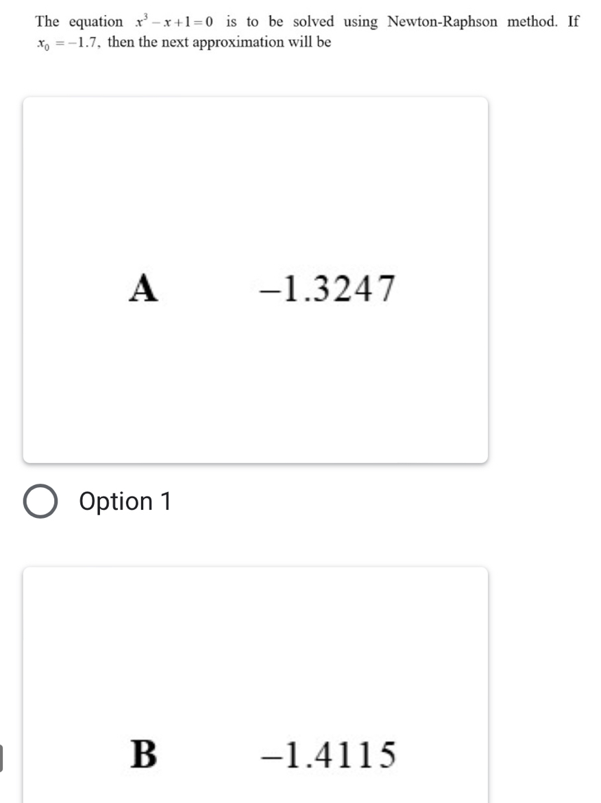 The equation x^3-x+1=0 is to be solved using Newton-Raphson method. If
x_0=-1.7 , then the next approximation will be
A -1.3247
Option 1
B -1.4115