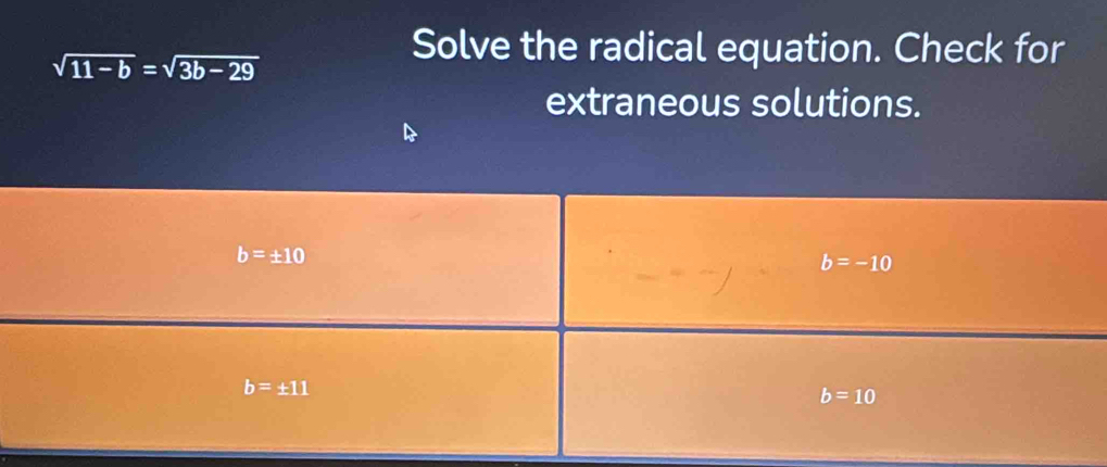 sqrt(11-b)=sqrt(3b-29)
Solve the radical equation. Check for 
extraneous solutions.
b=± 10
b=-10
b=± 11
b=10