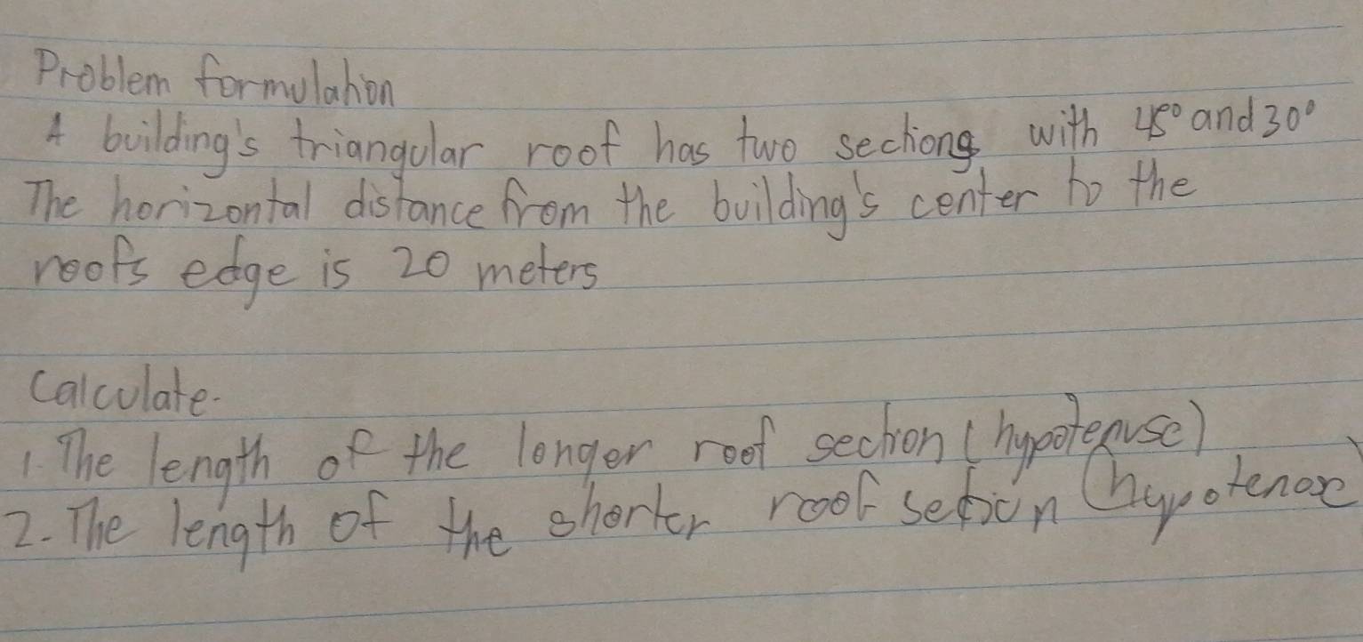 Problem formulahion 45° and 30°
4 building's triangolar roof has two sechong with 
The horizontal distance from the building's center to the 
roops edge is 20 meters
calculate. 
The length of the longer rood sechon (hypoteuse) 
2. The length of the ehorter roo seton Chyotenoe