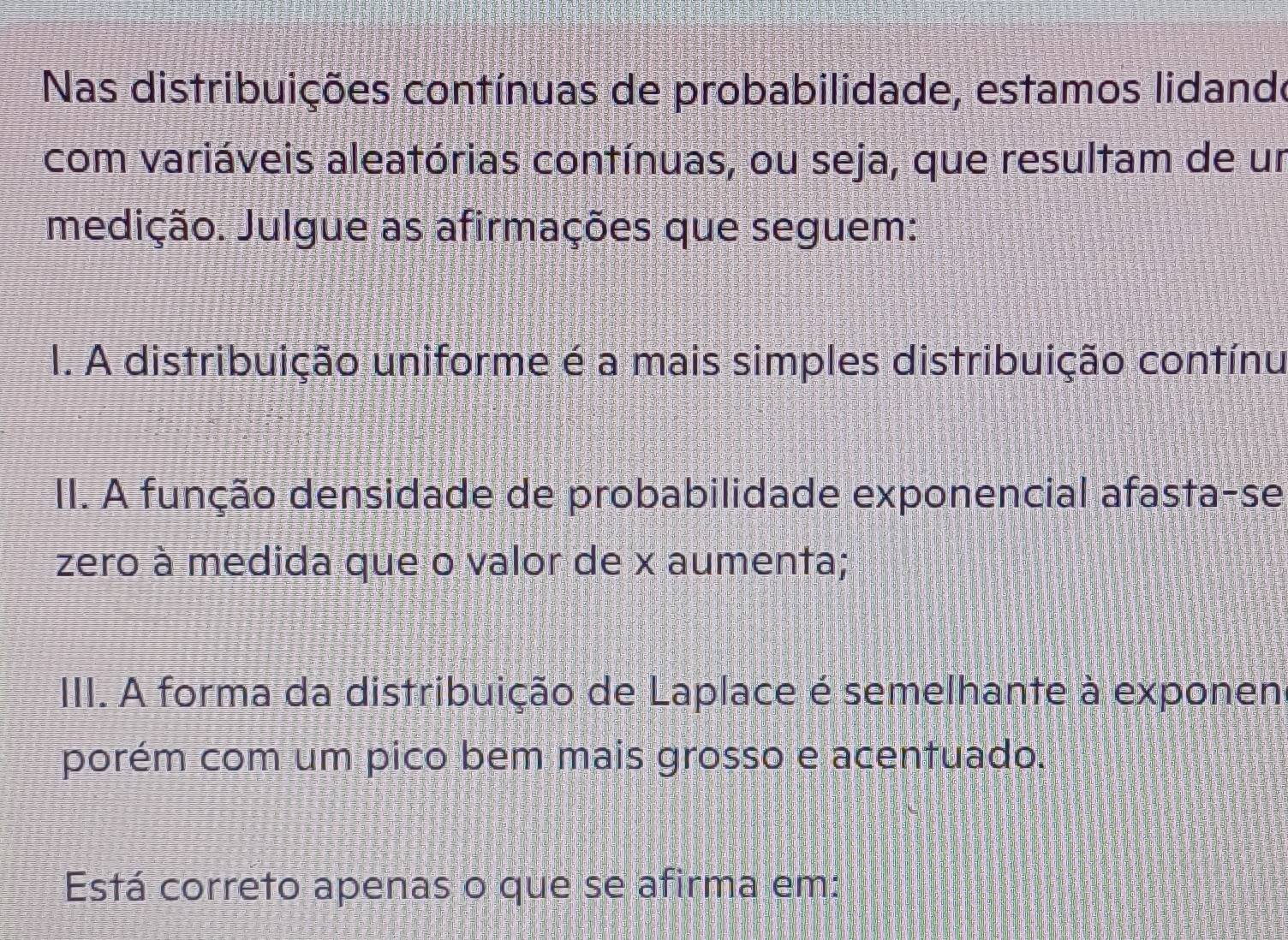 Nas distribuições contínuas de probabilidade, estamos lidando
com variáveis aleatórias contínuas, ou seja, que resultam de un
medição. Julgue as afirmações que seguem:
I. A distribuição uniforme é a mais simples distribuição contínu
II. A função densidade de probabilidade exponencial afasta-se
zero à medida que o valor de x aumenta;
III. A forma da distribuição de Laplace é semelhante à exponen
porém com um pico bem mais grosso e acentuado.
Está correto apenas o que se afirma em: