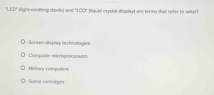 "LED" (light-emitting diode) and "LCD" (liquid crystal display) are terms that refer to what?
Screen-display technologies
Computer microprocessors
Military computers
Game cartridges