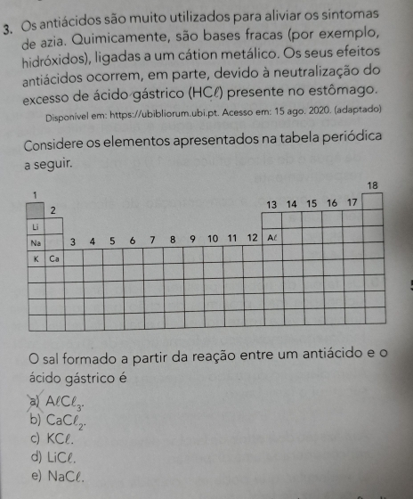 Os antiácidos são muito utilizados para aliviar os sintomas
de azia. Quimicamente, são bases fracas (por exemplo,
hidróxidos), ligadas a um cátion metálico. Os seus efeitos
antiácidos ocorrem, em parte, devido à neutralização do
excesso de ácido gástrico (HCl) presente no estômago.
Disponível em: https://ubibliorum.ubi.pt. Acesso em: 15 ago. 2020. (adaptado)
Considere os elementos apresentados na tabela periódica
a seguir.
O sal formado a partir da reação entre um antiácido e o
ácido gástrico é
a) AlCl_3.
b) CaCell _2.
c) KCl
d) LiCell.
e) NaCell