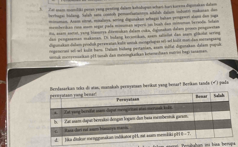 Zat asam memiliki peran yang penting dalam kehidupan sehari-hari karena digunakan dalam 
berbagai bidang. Salah satu contoh pemanfaatannya adalah dalam industri makanan dan 
minuman. Asam sitrat, misalnya, sering digunakan sebagai bahan pengawet alami dan juga 
memberíkan rasa asam segar pada minuman seperti jus buah dan minuman bersoda. Selain 
itu, asam asetat, yang biasanya ditemukan dalam cuka, digunakan dalam proses pengawetan 
dan pengasaman makanan. Di bidang kecantikan, asam salisilat dan asam glikolat sering 
digunakan dalam produk perawatan kulit untuk mengelupas sel-sel kulit mati dan merangsang 
regenerasi sel-sel kulit baru. Dalam bidang pertanian, asam sulfat digunakan dalam pupuk 
untuk menyesuaikan pH tanah dan meningkatkan ketersediaan nutrisi bagi tanaman. 
Berdasarkan teks di atas, manakah pernyataan berikut yang benar? Berikan tanda (✔) pada 
nergi erubahan ini bisa b