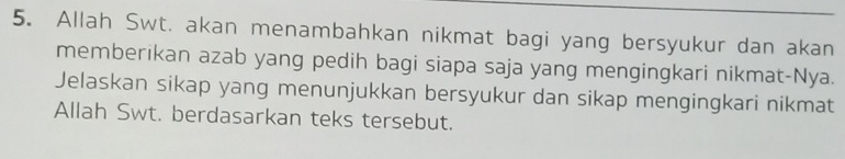 Allah Swt. akan menambahkan nikmat bagi yang bersyukur dan akan 
memberikan azab yang pedih bagi siapa saja yang mengingkari nikmat-Nya. 
Jelaskan sikap yang menunjukkan bersyukur dan sikap mengingkari nikmat 
Allah Swt. berdasarkan teks tersebut.