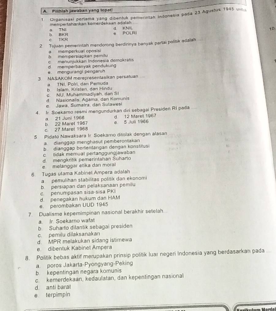 Pillhlah jawaban yang tepat!
1 Orqanisasi pertama yang dibentuk pemerintah Indonesia pada 23 Agustus 1945 untu
mempertahankan kemerdekaan adalah
a. TNI d. KNIL 10
b. BKR e POLRI
c. TKR
2 Tujuan pemerintah mendorong berdirinya banyak partai politik adalah
a memperkual oposisi
b mempersiapkan pemilu
c mənunjukkan Indonesia demokratís
d memperbanyak pendukung
e. mengurangi pengaruh
3 NASAKOM merepresentasikan persatuan
a TNI, Polri, dan Pemuda
b. Islam, Kristen, dan Hindu
c. NU. Muhammadiyah, dan SI
d. Nasionalis, Agama, dan Komunis
e Jawa, Sumatra, dan Sulawesi
4 Ir Soekamo resmi mengundurkan diri sebagai Presiden RI pada
a 21 Juni 1966 d 12 Marel 1967
b 22 Maret 1967 e 5 Juli 1966
c 27 Maret 1968
5 Pidato Nawaksara Ir Soekarno ditolak dengan alasan
a. dianggap menghasut pemberontakan
is .
b dianggap bertentangan dengan konstitusi
c tidak memuat pertanggungjawaban
F
d mengkritik pemerintahan Suharto
e melanggar etika dan moral
6. Tugas ulama Kabinet Ampera adalah
a pemulihan stabilitas politik dan ekonomi
b persiapan dan pelaksanaan pemilu
c penumpasan sisa-sisa PKI
d. penegakan hukum dan HAM
e. perombakan UUD 1945
7 Dualisme kepemimpinan nasional berakhir setelah...
a. Ir. Soekarno wafat
b Suharto dilantik sebagai presiden
c. pemilu dilaksanakan
d. MPR melakukan sidang istimewa
e dibentuk Kabinet Ampera
8. Politik bebas aktif merupakan prinsip politik luar negeri Indonesia yang berdasarkan pada
a poros Jakarta-Pyongyang-Peking
b. kepentingan negara komunis
c. kemerdekaan, kedaulatan, dan kepentingan nasional
d. anti barat
e terpimpin