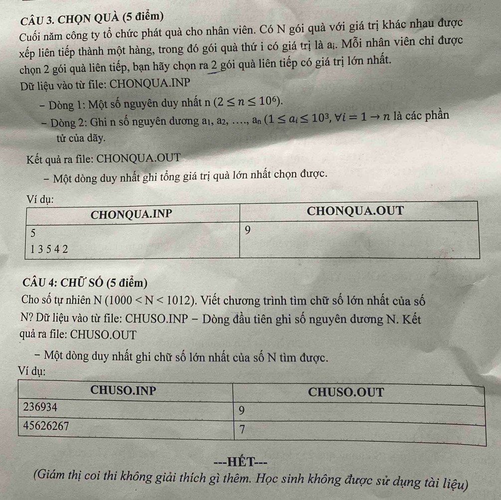 CHQN QUÀ (5 điểm) 
Cuối năm công ty tổ chức phát quà cho nhân viên. Có N gói quà với giá trị khác nhau được 
xếp liên tiếp thành một hàng, trong đó gói quà thứ i có giá trị là a₁. Mỗi nhân viên chỉ được 
chọn 2 gói quà liên tiếp, bạn hãy chọn ra 2 gói quà liên tiếp có giá trị lớn nhất. 
Dữ liệu vào từ file: CHONQUA.INP 
- Dòng 1: Một số nguyên duy nhất n (2≤ n≤ 10^6). 
- Dòng 2: Ghi n số nguyên dương a₁, a2, …, a_n(1≤ a_i≤ 10^3, forall i=1to n là các phần 
tử của dãy. 
Kết quả ra file: CHONQUA.OUT 
- Một dòng duy nhất ghi tổng giá trị quà lớn nhất chọn được. 
CÂU 4: CHữ SÓ (5 điểm) 
Cho số tự nhiên N(1000 . Viết chương trình tìm chữ số lớn nhất của số 
N? Dữ liệu vào từ file: CHUSO.INP - Dòng đầu tiên ghi số nguyên dương N. Kết 
quả ra file: CHUSO.OUT 
- Một dòng duy nhất ghi chữ số lớn nhất của số N tìm được. 
Ví dụ: 
---HÉt 
(Giám thị coi thi không giải thích gì thêm. Học sinh không được sử dụng tài liệu)