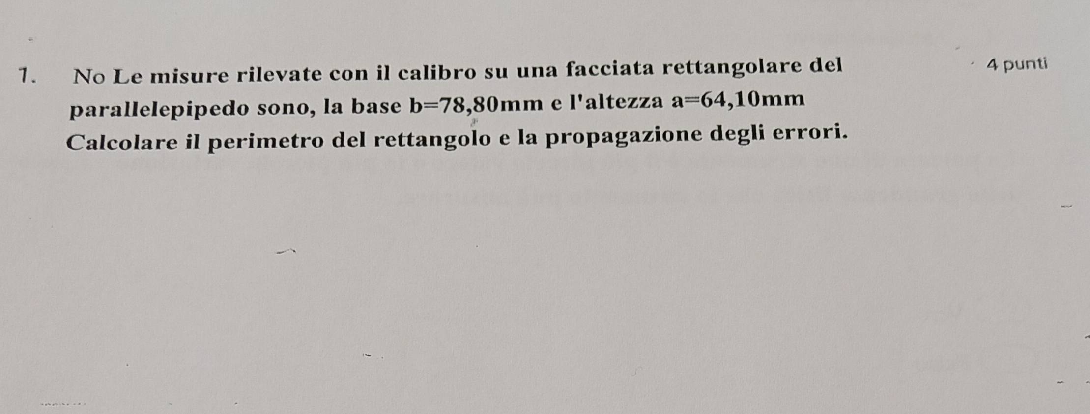 No Le misure rilevate con il calibro su una facciata rettangolare del 
4 punti 
parallelepipedo sono, la base b=78,80mm e l'altezza a=64,10mm
Calcolare il perimetro del rettangolo e la propagazione degli errori.