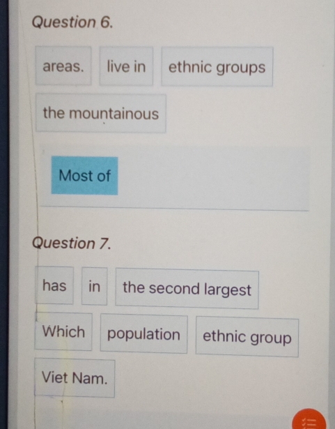 areas. live in ethnic groups 
the mountainous 
Most of 
Question 7. 
has in the second largest 
Which population ethnic group 
Viet Nam.