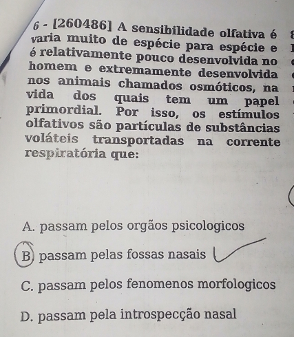 6 - [260486] A sensibilidade olfativa é
varia muito de espécie para espécie e
é relativamente pouco desenvolvida no
homem e extremamente desenvolvida
nos animais chamados osmóticos, na
vida dos quais tem um papel
primordial. Por isso, os estímulos
olfativos são partículas de substâncias
voláteis transportadas na corrente
respiratória que:
A. passam pelos orgãos psicologicos
B) passam pelas fossas nasais
C. passam pelos fenomenos morfologicos
D. passam pela introspecção nasal