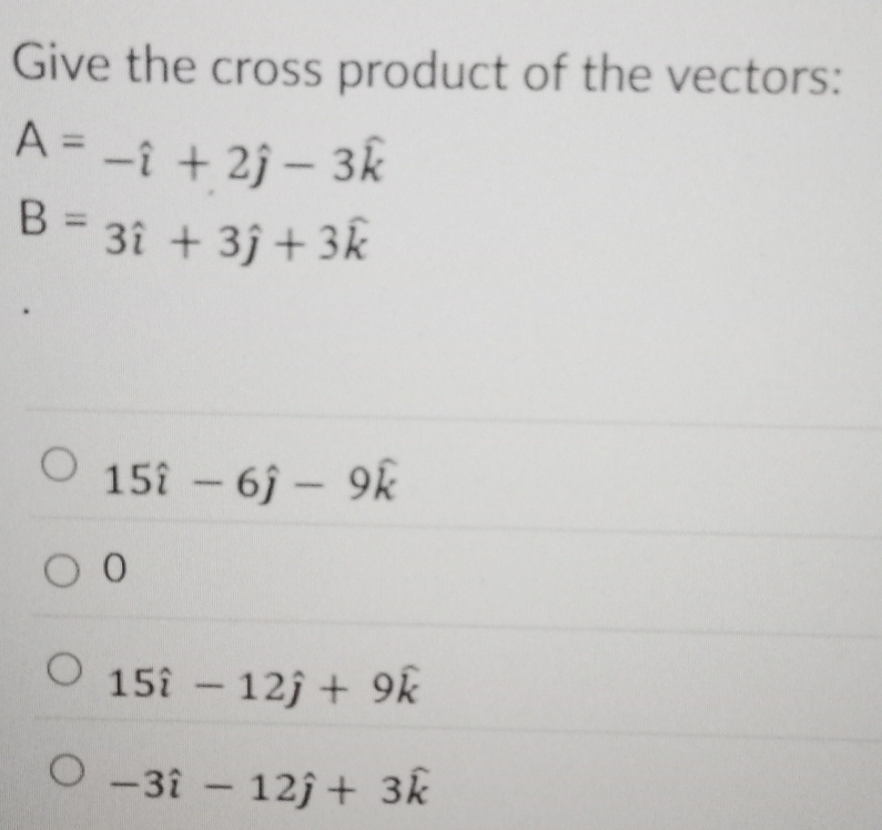 Give the cross product of the vectors:
A=-hat i+2hat j-3hat k
B=3hat i+3hat j+3hat k
15widehat i-6widehat j-9widehat k
15hat i-12hat j+9hat k
-3hat i-12hat j+3hat k