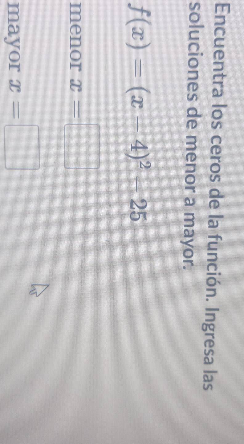 Encuentra los ceros de la función. Ingresa las 
soluciones de menor a mayor.
f(x)=(x-4)^2-25
menor x=□
 1/4  □ -1111
mayor x=□