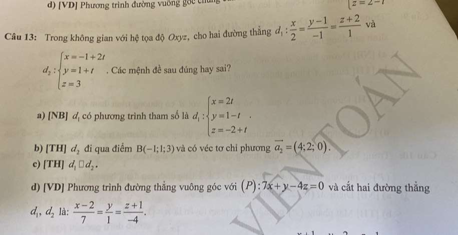 d) [VD] Phương trình đường vuỡng gốc chun
z=2-t
Câu 13: Trong không gian với hệ tọa độ Oxyz, cho hai đường thẳng d_1: x/2 = (y-1)/-1 = (z+2)/1  và
d_2:beginarrayl x=-1+2t y=1+t z=3endarray.. Các mệnh đề sau đúng hay sai?
a) [N B] d_1 có phương trình tham số là d_1:beginarrayl x=2t y=1-t z=-2+tendarray..
b) [TH]d_2 đi qua điểm B(-1;1;3) và có véc tơ chỉ phương vector a_2=(4;2;0).
c) [TH]d_1□ d_2.
d) [VD] Phương trình đường thẳng vuông góc với (P): 7x+y-4z=0 và cắt hai đường thắng
d_1,d_2 là:  (x-2)/7 = y/1 = (z+1)/-4 .