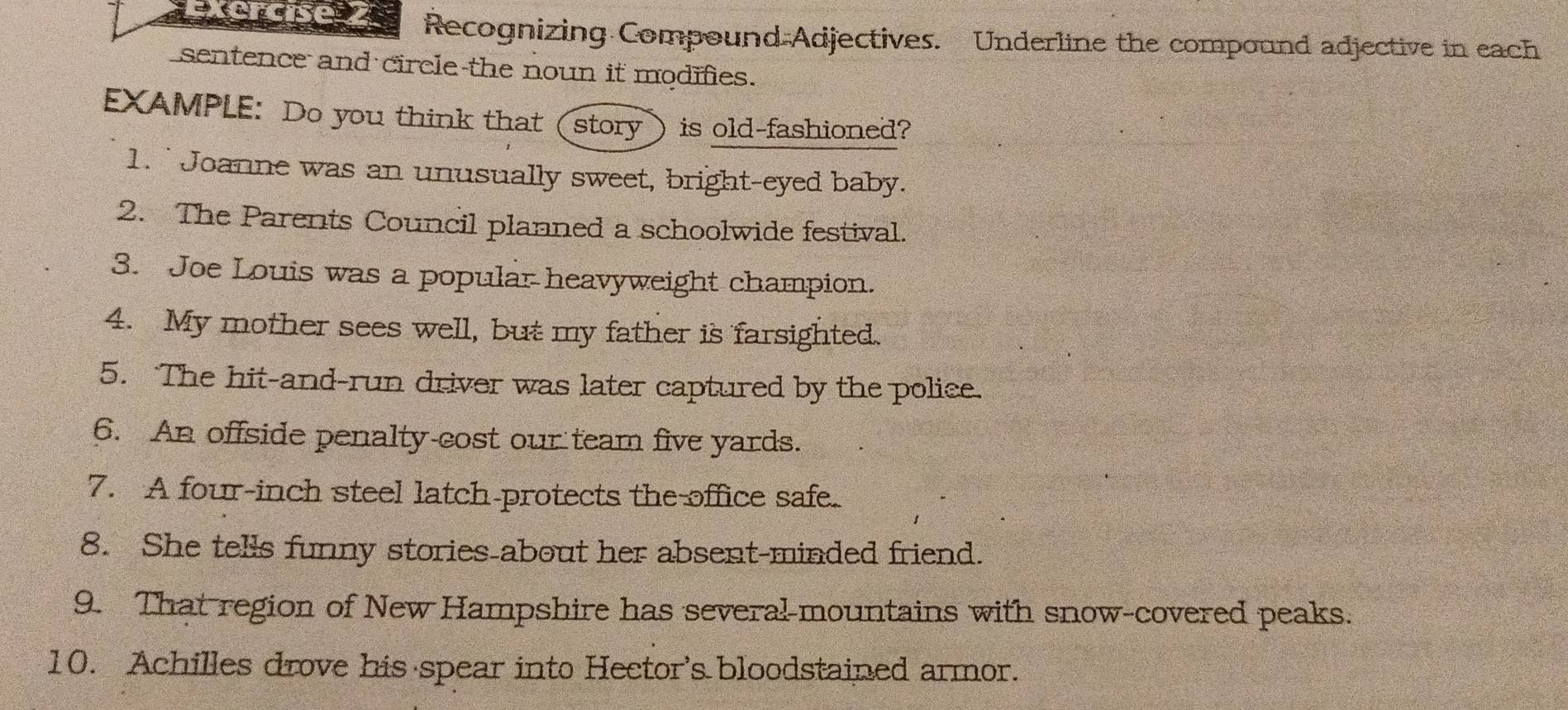 Recognizing Compound Adjectives. Underline the compound adjective in each 
sentence and circle the noun it modifies. 
EXAMPLE: Do you think that (story) is old-fashioned? 
1. Joanne was an unusually sweet, bright-eyed baby. 
2. The Parents Council planned a schoolwide festival. 
3. Joe Louis was a popular heavyweight champion. 
4. My mother sees well, but my father is farsighted. 
5. The hit-and-run driver was later captured by the police. 
6. An offside penalty cost our team five yards. 
7. A four-inch steel latch-protects the office safe. 
8. She tells funny stories about her absent-minded friend. 
9. That region of New Hampshire has several-mountains with snow-covered peaks. 
10. Achilles drove his spear into Hector's bloodstained armor.