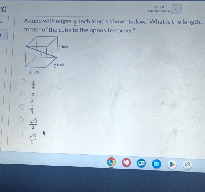 15:18
Time Remaining
A cube with edges  1/2  inch long is shown below. What is the length, i
corner of the cube to the opposite corner?
 3/4 
 3/2 
 1/4 
 sqrt(2)/2 
 sqrt(3)/2 