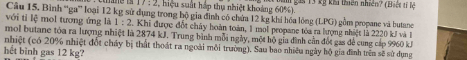 17:2 : , hiệu suất hấp thụ nhiệt khoảng 60%). ghn gás 13 kg khi thiên nhiên? (Biệt tỉ lệ 
Câu 15. Bình “ga” loại 12 kg sử dụng trong hộ gia đình có chứa 12 kg khí hóa lỏng (LPG) gồm propane và butane 
với tỉ lệ mol tương ứng là 1:2. Khi được đốt cháy hoàn toàn, 1 mol propane tỏa ra lượng nhiệt là 2220 kJ và 1
mol butane tỏa ra lượng nhiệt là 2874 kJ. Trung bình mỗi ngày, một hộ gia đình cần đốt gas để cung cấp 9960 kJ
nhiệt (có 20% nhiệt đốt cháy bị thất thoát ra ngoài môi trường). Sau bao nhiêu ngày hộ gia đình trên sẽ sử dụng 
hết bình gas 12 kg?