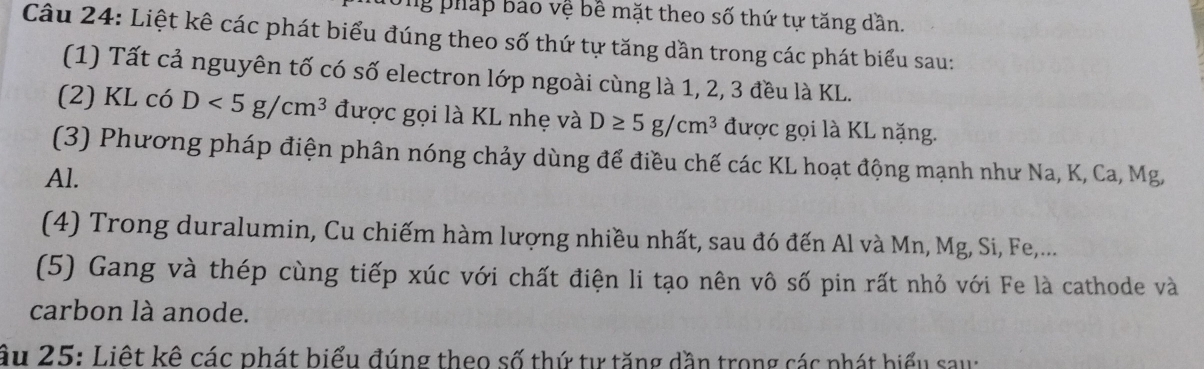 ng pháp bảo vệ bề mặt theo số thứ tự tăng dần. 
Câu 24: Liệt kê các phát biểu đúng theo số thứ tự tăng dần trong các phát biểu sau: 
(1) Tất cả nguyên tố có số electron lớp ngoài cùng là 1, 2, 3 đều là KL. 
(2) KL có D<5g/cm^3 được gọi là KL nhẹ và D≥ 5g/cm^3 được gọi là KL nặng. 
(3) Phương pháp điện phân nóng chảy dùng để điều chế các KL hoạt động mạnh như Na, K, Ca, Mg,
Al. 
(4) Trong duralumin, Cu chiếm hàm lượng nhiều nhất, sau đó đến Al và Mn, Mg, Si, Fe,... 
(5) Gang và thép cùng tiếp xúc với chất điện li tạo nên vô số pin rất nhỏ với Fe là cathode và 
carbon là anode. 
ầu 25: Liệt kê các phát biểu đúng theo số thứ tự tăng dần trong các phát biểu sau: