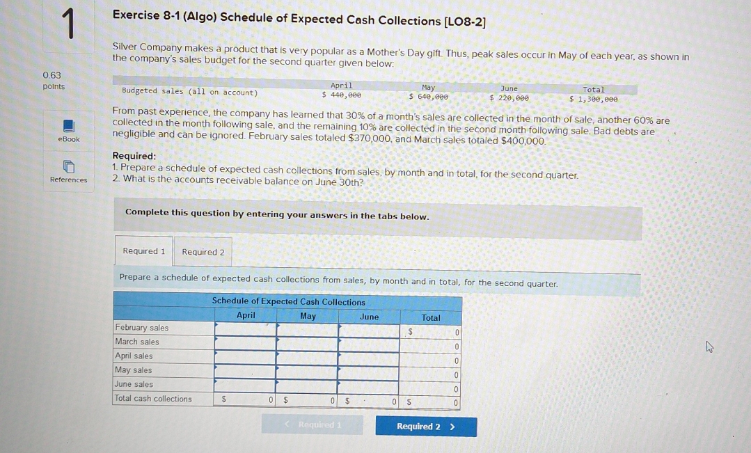 (Algo) Schedule of Expected Cash Collections [LO8-2] 
Silver Company makes a product that is very popular as a Mother's Day gift. Thus, peak sales occur in May of each year, as shown in 
the company's sales budget for the second quarter given below:
0.63
points Budgeted sales (all on account) $ 440,000 April $ 640,000 May $ 220,000 June $ 1,300,000 Total 
From past experience, the company has learned that 30% of a month's sales are collected in the month of sale, another 60% are 
collected in the month following sale, and the remaining 10% are collected in the second month following sale. Bad debts are 
eBook negligible and can be ignored. February sales totaled $370,000, and March sales totaled $400,000
Required: 
1. Prepare a schedule of expected cash collections from sales, by month and in total, for the second quarter. 
References 2. What is the accounts receivable balance on June 30th? 
Complete this question by entering your answers in the tabs below. 
Required 1 Required 2 
Prepare a schedule of expected cash collections from sales, by month and in total, for the second quarter. 
Required 1 Required 2