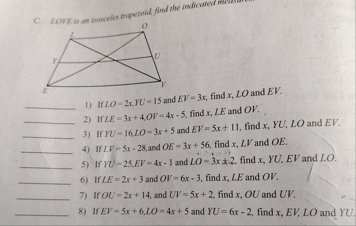 LOVE is an isosceles trapezoid, find the indicated meas 
_1) If LO=2x, YU=15 and EV=3x , find x, LO and EV. 
2) If LE=3x+4, OV=4x-5 , find x, LE and OV. 
_3) If YU=16, LO=3x+5 and EV=5x+11 , find x, YU, LO and EV. 
_4) If LV=5x-28 , and OE=3x+56 , find x, LV and OE. 
_5) If YU=25, EV=4x-1 and LO=3x+2 , find x, YU, EV and LO. 
_6) If LE=2x+3 and OV=6x-3 , find x, LE and OV. 
_7) If OU=2x+14 , and UV=5x+2 , find x, OU and UV. 
_8) If EV=5x+6, LO=4x+5 and YU=6x-2 , find x, EV, LO and YU.