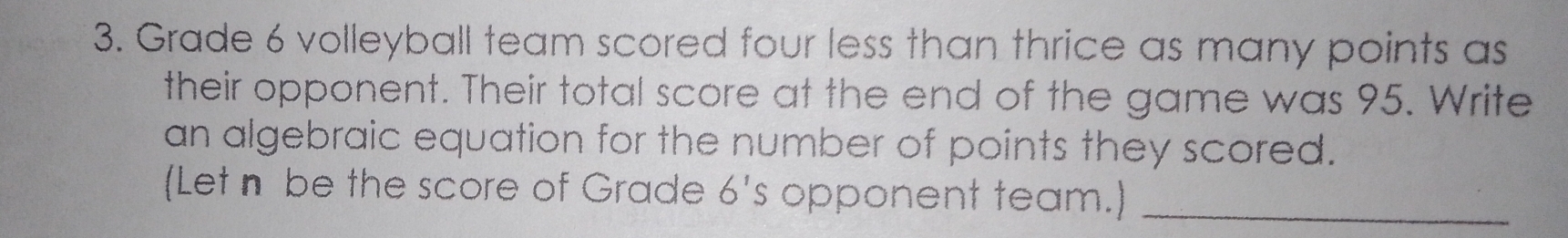 Grade 6 volleyball team scored four less than thrice as many points as 
their opponent. Their total score at the end of the game was 95. Write 
an algebraic equation for the number of points they scored. 
(Let n be the score of Grade 6^1 s opponent team.)_