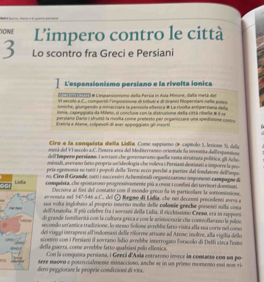 N8 3 loarta, étène e le quarre parsiana
IONE Limpero contro le città
3 Lo scontro fra Greci e Persiani
L'espansionismo persiano e la rivolta ionica
EOnCCII # L'espansionismo della Persia in Asia Minore, dalla metá del
VI secolo a.C., comportô l'imposizione di tributi e di tiranni filopersiani nelle poleis
ioniche, giungendo a minacciare la penisola ellenica # La rivolta antipersiana della
lonia, capeggiata da Mileto, si concluse con la distruzione della città ribelle ≡ II re
persiano Dario I sfruttó la rivolta come pretesto per organizzare una spedizione contro
Eretria e Atene, colpevoli di aver appoggiato gli insorti
Ciro e la conquista della Lidia Come sappiamo (▶ capitolo 1, lezione 5), dalla
metá del VI secolo a.C. l'intera area del Mediterraneo orientale fu investita dallespansione
dell'Impero persiano. I sovrani che governavano quella vasta struttura política, gli Ache-
mênidi, avevano fatto propria un'ideologia che voleva i Persiani destinati a imporre la pro-
pria egemonia su tutti i popoli della Terra: ecco perché a partire dal fondatore dell'impe-
ro, Ciro il Grande, tutti i successivi Achemênidi organizzarono imponenti campagne di
GGconquista, che spostarono progressivamente piú a ovest i confini dei territori dominati.
Decisiva ai fini del contatto con il mondo greco fu in particolare la sottomissione,
avvenuta nel 547-546 a.C., del ⊙ Regno di Lidia, che nei decenni precedenti aveva a
sua volta inglobato al proprio interno molte delle colonie greche presenti sulla costa
dell'Anatolia. Il più celebre fra i sovrani della Lidia, il ricchissimo Creso, era in rapporti
di grande familiarità con la cultura greca e con le aristocrazie che controllavano le pokeis;
secondo un'antica tradizione, lo stesso Solone avrebbe fatto visita alla sua corte nel corso
dei viaggi intrapresi all'indomani delle riforme attuate ad Atene; inoltre, alla vigilia dello
scontro con i Persiani il sovrano lidio avrebbe interrogato l'oracolo di Delfi circa l'esito
G
della guerra, come avrebbe fatto qualsiasi polis ellenica.
Con la conquista persiana, i Grecí d'Asia entrarono invece in contatto con un po-
119tere nuovo e potenzialmente minaccioso, anche se in un primo momento essi non vi-
dero peggiorare le proprie condizioni di vita.