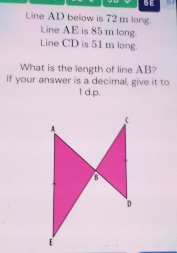 5E 5F 
Line AD below is 72 m long. 
Line AE is 85 m long. 
Line CD is 51 m long. 
What is the length of line AB? 
If your answer is a decimal, give it to 
1 d. p.