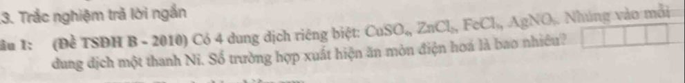 .3. Trắc nghiệm trả lời ngắn 
ầu 1: (Đề TSĐH B - 2010) Có 4 dung dịch riêng biệt: CuSO_n ZnCl_2 FeCl_6 Ag NO A. Nhúng vào mỗi 
dung dịch một thanh Ni. Số trường hợp xuất hiện ăn mòn điện hoá là bao nhiều?