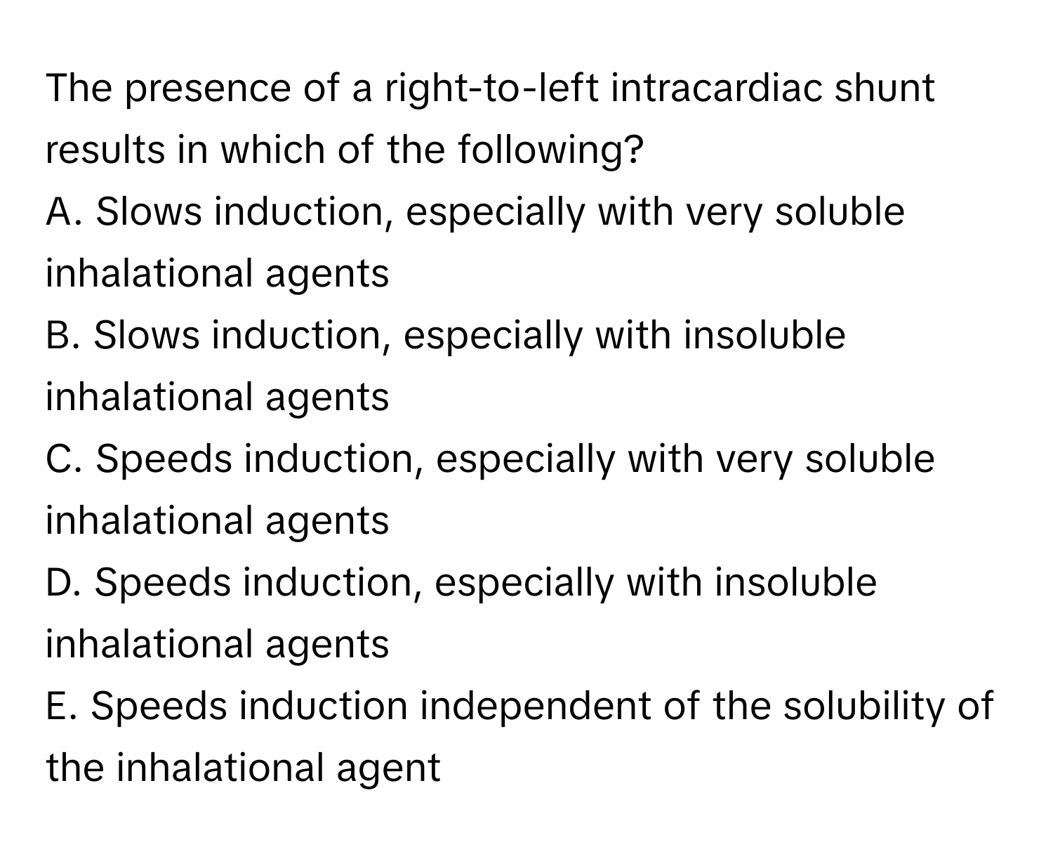 The presence of a right-to-left intracardiac shunt results in which of the following?

A. Slows induction, especially with very soluble inhalational agents
B. Slows induction, especially with insoluble inhalational agents
C. Speeds induction, especially with very soluble inhalational agents
D. Speeds induction, especially with insoluble inhalational agents
E. Speeds induction independent of the solubility of the inhalational agent