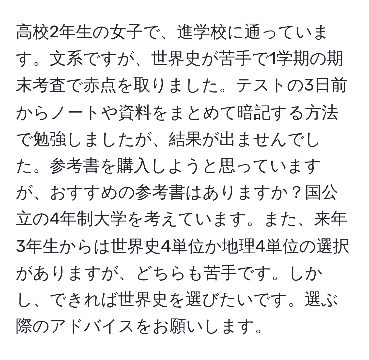 高校2年生の女子で、進学校に通っています。文系ですが、世界史が苦手で1学期の期末考査で赤点を取りました。テストの3日前からノートや資料をまとめて暗記する方法で勉強しましたが、結果が出ませんでした。参考書を購入しようと思っていますが、おすすめの参考書はありますか？国公立の4年制大学を考えています。また、来年3年生からは世界史4単位か地理4単位の選択がありますが、どちらも苦手です。しかし、できれば世界史を選びたいです。選ぶ際のアドバイスをお願いします。